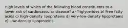 High levels of which of the following blood constituents to a lower risk of cardiovascular disease? a) Triglycerides b) Free fatty acids c) High-density lipoproteins d) Very-low-density lipoproteins e) Low-density lipoproteins