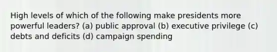 High levels of which of the following make presidents more powerful leaders? (a) public approval (b) executive privilege (c) debts and deficits (d) campaign spending