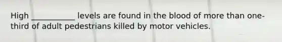 High ___________ levels are found in the blood of more than one-third of adult pedestrians killed by motor vehicles.
