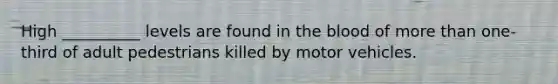 High __________ levels are found in the blood of more than one-third of adult pedestrians killed by motor vehicles.