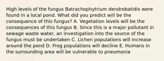 High levels of the fungus Batrachophytrium dendrobatidis were found in a local pond. What did you predict will be the consequence of this fungus? A. Vegetation levels will be the consequences of this fungus B. Since this is a major pollutant in sewage waste water, an investigation into the source of the fungus must be undertaken C. Lichen populations will increase around the pond D. Frog populations will decline E. Humans in the surrounding area will be vulnerable to pneumonia