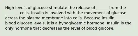 High levels of glucose stimulate the release of ______ from the _______ cells. Insulin is involved with the movement of glucose across the plasma membrane into cells. Because insulin _______ blood glucose levels, it is a hypoglycemic hormone. Insulin is the only hormone that decreases the level of blood glucose.