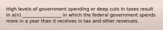 High levels of government spending or deep cuts in taxes result in a(n) _________________ in which the federal government spends more in a year than it receives in tax and other revenues.