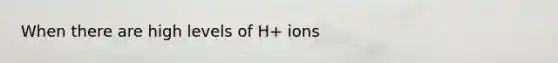 When there are high levels of H+ ions