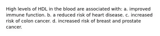 High levels of HDL in the blood are associated with: a. improved immune function. b. a reduced risk of heart disease. c. increased risk of colon cancer. d. increased risk of breast and prostate cancer.