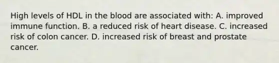 High levels of HDL in the blood are associated with: A. improved immune function. B. a reduced risk of heart disease. C. increased risk of colon cancer. D. increased risk of breast and prostate cancer.