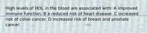 High levels of HDL in the blood are associated with: A improved immune function. B a reduced risk of heart disease. C increased risk of colon cancer. D increased risk of breast and prostate cancer.