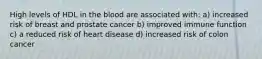 High levels of HDL in the blood are associated with: a) increased risk of breast and prostate cancer b) improved immune function c) a reduced risk of heart disease d) increased risk of colon cancer