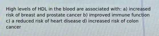 High levels of HDL in <a href='https://www.questionai.com/knowledge/k7oXMfj7lk-the-blood' class='anchor-knowledge'>the blood</a> are associated with: a) increased risk of breast and prostate cancer b) improved immune function c) a reduced risk of heart disease d) increased risk of colon cancer