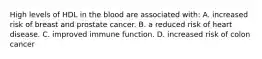 High levels of HDL in the blood are associated with: A. increased risk of breast and prostate cancer. B. a reduced risk of heart disease. C. improved immune function. D. increased risk of colon cancer