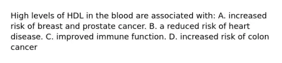 High levels of HDL in the blood are associated with: A. increased risk of breast and prostate cancer. B. a reduced risk of heart disease. C. improved immune function. D. increased risk of colon cancer