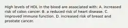 High levels of HDL in the blood are associated with: A. increased risk of colon cancer. B. a reduced risk of heart disease. C. improved immune function. D. increased risk of breast and prostate cancer.