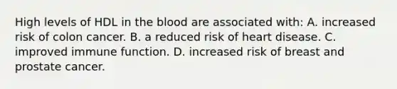 High levels of HDL in <a href='https://www.questionai.com/knowledge/k7oXMfj7lk-the-blood' class='anchor-knowledge'>the blood</a> are associated with: A. increased risk of colon cancer. B. a reduced risk of heart disease. C. improved immune function. D. increased risk of breast and prostate cancer.