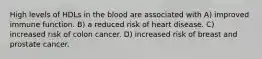 High levels of HDLs in the blood are associated with A) improved immune function. B) a reduced risk of heart disease. C) increased risk of colon cancer. D) increased risk of breast and prostate cancer.