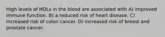 High levels of HDLs in the blood are associated with A) improved immune function. B) a reduced risk of heart disease. C) increased risk of colon cancer. D) increased risk of breast and prostate cancer.