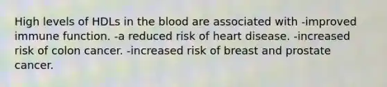 High levels of HDLs in the blood are associated with -improved immune function. -a reduced risk of heart disease. -increased risk of colon cancer. -increased risk of breast and prostate cancer.