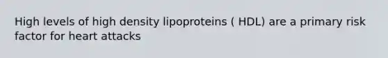 High levels of high density lipoproteins ( HDL) are a primary risk factor for heart attacks