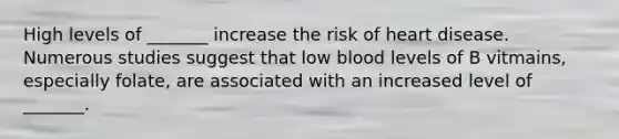 High levels of _______ increase the risk of heart disease. Numerous studies suggest that low blood levels of B vitmains, especially folate, are associated with an increased level of _______.