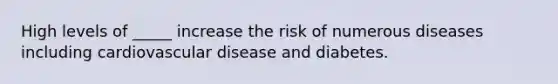 High levels of _____ increase the risk of numerous diseases including cardiovascular disease and diabetes.