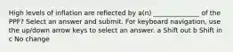 High levels of inflation are reflected by a(n) ______________ of the PPF? Select an answer and submit. For keyboard navigation, use the up/down arrow keys to select an answer. a Shift out b Shift in c No change