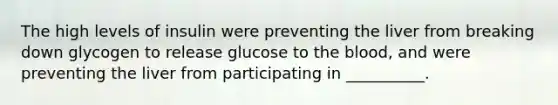 The high levels of insulin were preventing the liver from breaking down glycogen to release glucose to <a href='https://www.questionai.com/knowledge/k7oXMfj7lk-the-blood' class='anchor-knowledge'>the blood</a>, and were preventing the liver from participating in __________.