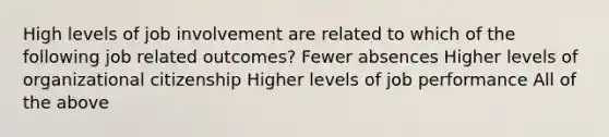 High levels of job involvement are related to which of the following job related outcomes? Fewer absences Higher levels of organizational citizenship Higher levels of job performance All of the above