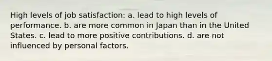 High levels of job satisfaction: a. lead to high levels of performance. b. are more common in Japan than in the United States. c. lead to more positive contributions. d. are not influenced by personal factors.