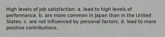 High levels of job satisfaction: a. lead to high levels of performance. b. are more common in Japan than in the United States. c. are not influenced by personal factors. d. lead to more positive contributions.