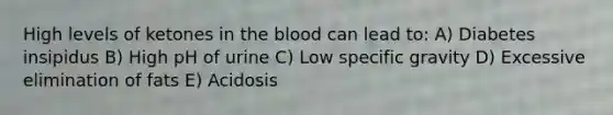 High levels of ketones in the blood can lead to: A) Diabetes insipidus B) High pH of urine C) Low specific gravity D) Excessive elimination of fats E) Acidosis