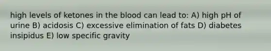 high levels of ketones in the blood can lead to: A) high pH of urine B) acidosis C) excessive elimination of fats D) diabetes insipidus E) low specific gravity