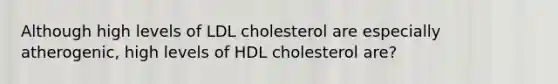 Although high levels of LDL cholesterol are especially atherogenic, high levels of HDL cholesterol are?