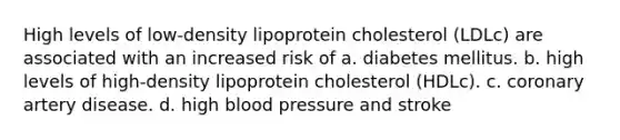 High levels of low-density lipoprotein cholesterol (LDLc) are associated with an increased risk of a. diabetes mellitus. b. high levels of high-density lipoprotein cholesterol (HDLc). c. coronary artery disease. d. high blood pressure and stroke