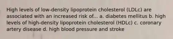 High levels of low-density lipoprotein cholesterol (LDLc) are associated with an increased risk of... a. diabetes mellitus b. high levels of high-density lipoprotein cholesterol (HDLc) c. coronary artery disease d. high blood pressure and stroke