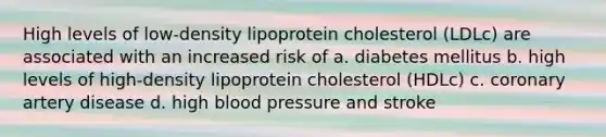 High levels of low-density lipoprotein cholesterol (LDLc) are associated with an increased risk of a. diabetes mellitus b. high levels of high-density lipoprotein cholesterol (HDLc) c. coronary artery disease d. high blood pressure and stroke