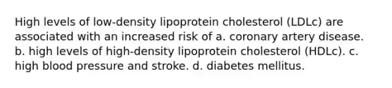 High levels of low-density lipoprotein cholesterol (LDLc) are associated with an increased risk of a. coronary artery disease. b. high levels of high-density lipoprotein cholesterol (HDLc). c. high blood pressure and stroke. d. diabetes mellitus.