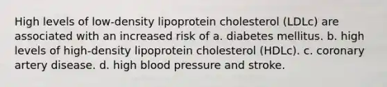 High levels of low-density lipoprotein cholesterol (LDLc) are associated with an increased risk of a. diabetes mellitus. b. high levels of high-density lipoprotein cholesterol (HDLc). c. coronary artery disease. d. high blood pressure and stroke.