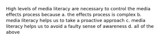 High levels of media literacy are necessary to control the media effects process because a. the effects process is complex b. media literacy helps us to take a proactive approach c. media literacy helps us to avoid a faulty sense of awareness d. all of the above