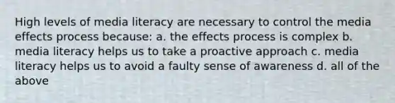 High levels of media literacy are necessary to control the media effects process because: a. the effects process is complex b. media literacy helps us to take a proactive approach c. media literacy helps us to avoid a faulty sense of awareness d. all of the above