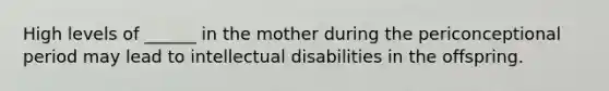 High levels of ______ in the mother during the periconceptional period may lead to intellectual disabilities in the offspring.