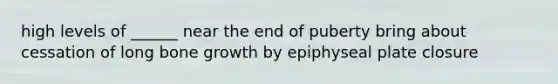 high levels of ______ near the end of puberty bring about cessation of long bone growth by epiphyseal plate closure