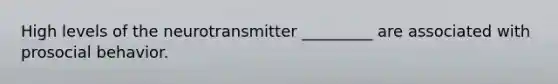 High levels of the neurotransmitter _________ are associated with prosocial behavior.