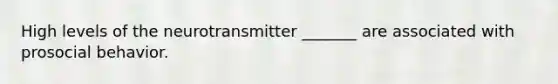 High levels of the neurotransmitter _______ are associated with prosocial behavior.