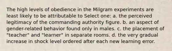 The high levels of obedience in the Milgram experiments are least likely to be attributable to Select one: a. the perceived legitimacy of the commanding authority figure. b. an aspect of gender-related behavior found only in males. c. the placement of "teacher" and "learner" in separate rooms. d. the very gradual increase in shock level ordered after each new learning error.