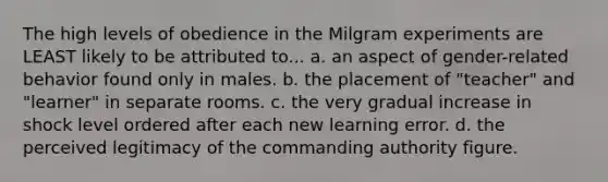 The high levels of obedience in the Milgram experiments are LEAST likely to be attributed to... a. an aspect of gender-related behavior found only in males. b. the placement of "teacher" and "learner" in separate rooms. c. the very gradual increase in shock level ordered after each new learning error. d. the perceived legitimacy of the commanding authority figure.