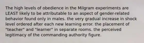 The high levels of obedience in the Milgram experiments are LEAST likely to be attributable to an aspect of gender-related behavior found only in males. the very gradual increase in shock level ordered after each new learning error. the placement of "teacher" and "learner" in separate rooms. the perceived legitimacy of the commanding authority figure.