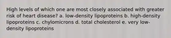 High levels of which one are most closely associated with greater risk of heart disease? a. low-density lipoproteins b. high-density lipoproteins c. chylomicrons d. total cholesterol e. very low-density lipoproteins