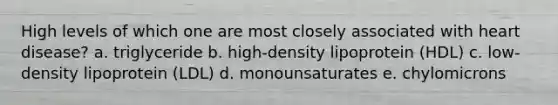 High levels of which one are most closely associated with heart disease? a. triglyceride b. high-density lipoprotein (HDL) c. low-density lipoprotein (LDL) d. monounsaturates e. chylomicrons