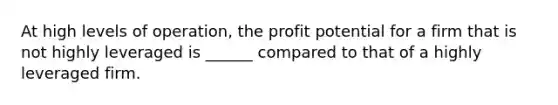 At high levels of operation, the profit potential for a firm that is not highly leveraged is ______ compared to that of a highly leveraged firm.