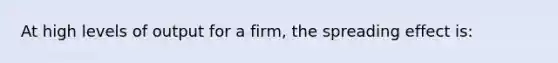 At high levels of output for a firm, the spreading effect is: