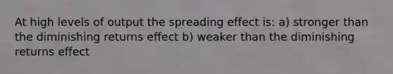 At high levels of output the spreading effect is: a) stronger than the diminishing returns effect b) weaker than the diminishing returns effect